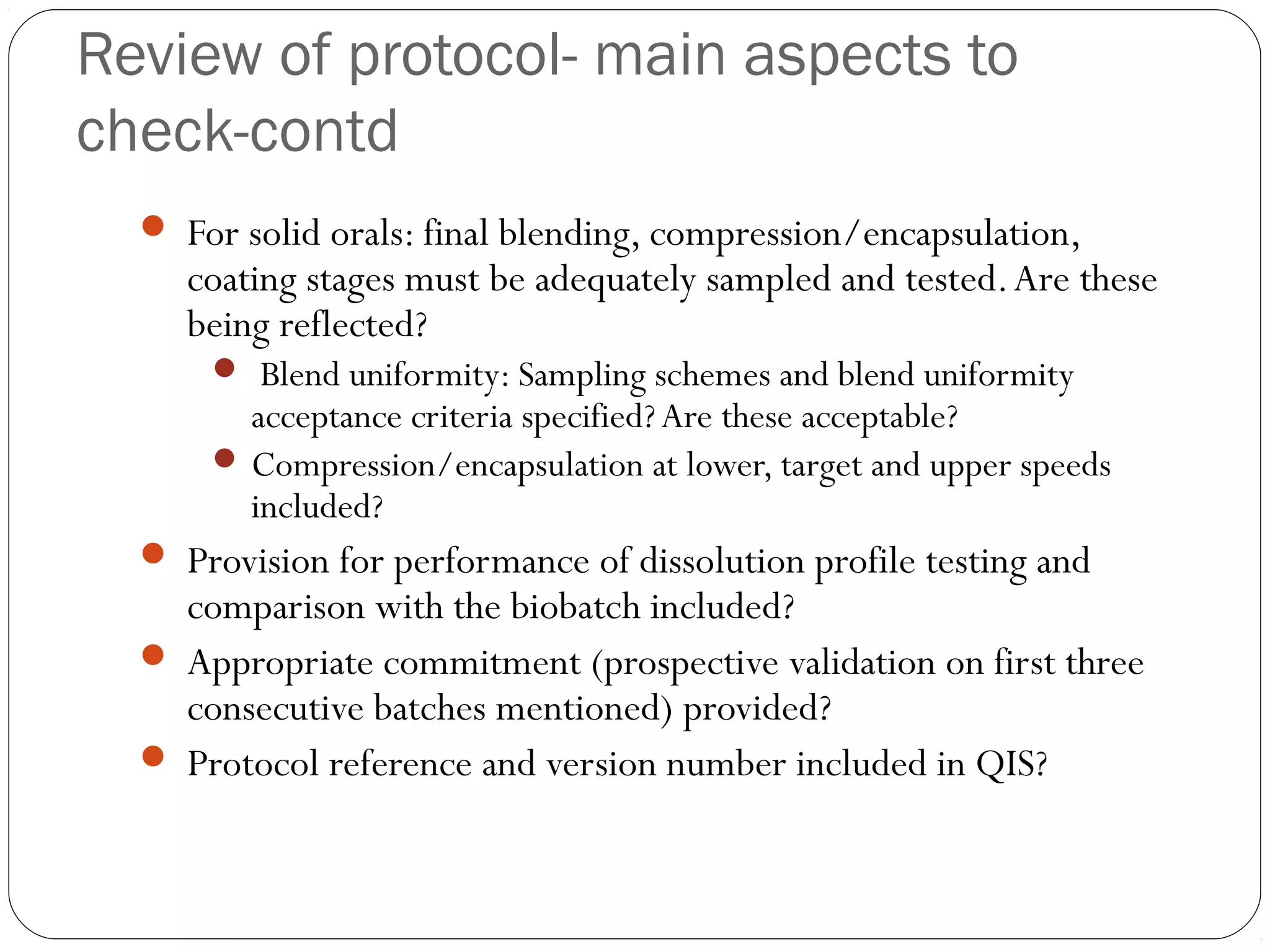 Review of protocol- main aspects to
check-contd
 For solid orals: final blending, compression/encapsulation,
coating stages must be adequately sampled and tested.Are these
being reflected?
 Blend uniformity: Sampling schemes and blend uniformity
acceptance criteria specified?Are these acceptable?
 Compression/encapsulation at lower, target and upper speeds
included?
 Provision for performance of dissolution profile testing and
comparison with the biobatch included?
 Appropriate commitment (prospective validation on first three
consecutive batches mentioned) provided?
 Protocol reference and version number included in QIS?
 