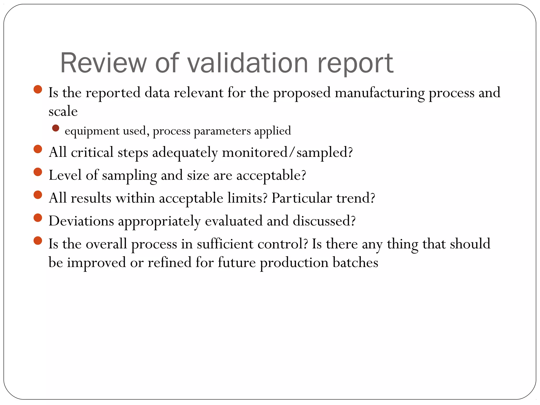 Review of validation report
Is the reported data relevant for the proposed manufacturing process and
scale
equipment used, process parameters applied
All critical steps adequately monitored/sampled?
Level of sampling and size are acceptable?
All results within acceptable limits? Particular trend?
Deviations appropriately evaluated and discussed?
Is the overall process in sufficient control? Is there any thing that should
be improved or refined for future production batches
 