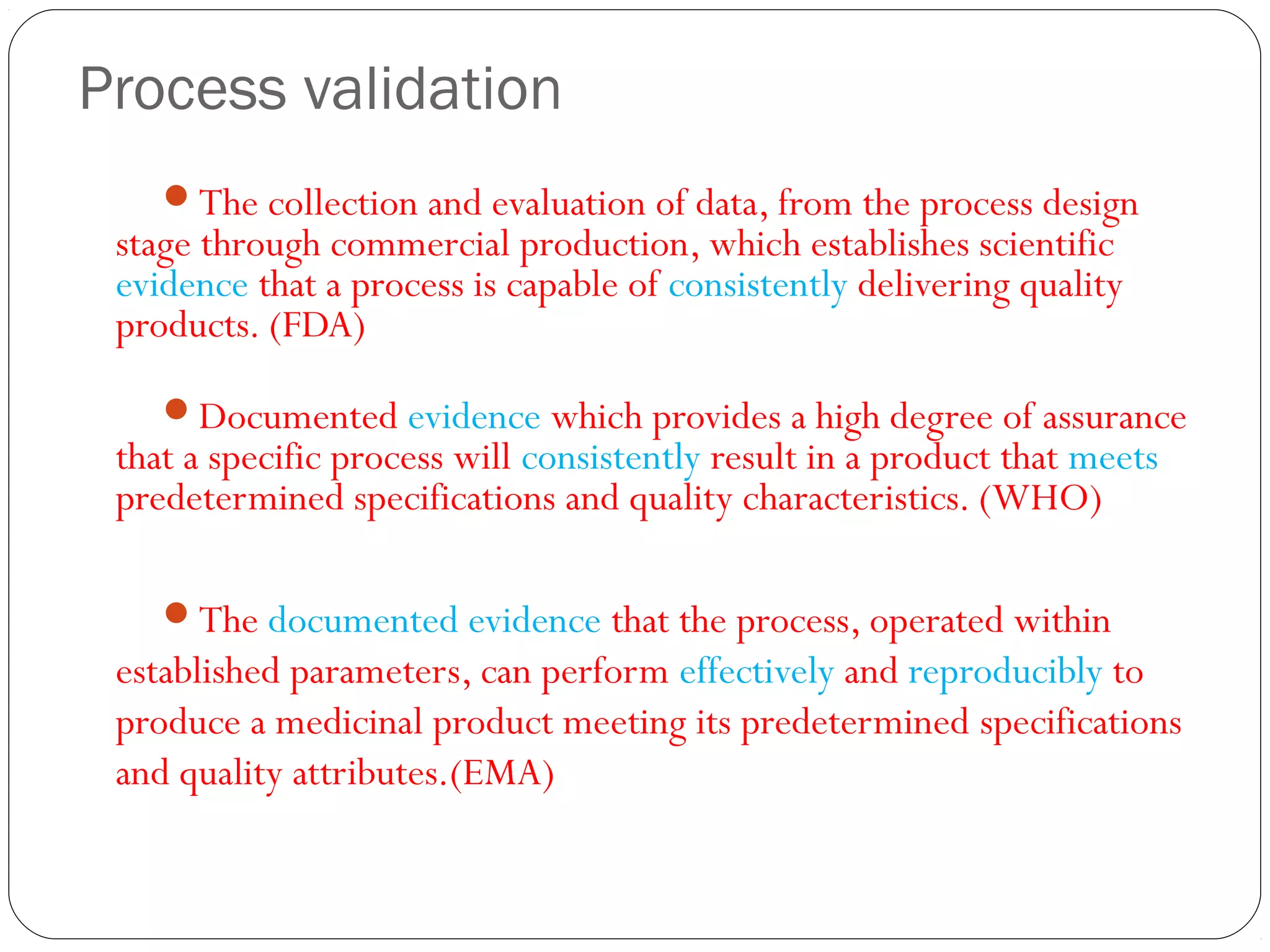 Process validation
The collection and evaluation of data, from the process design
stage through commercial production, which establishes scientific
evidence that a process is capable of consistently delivering quality
products. (FDA)
Documented evidence which provides a high degree of assurance
that a specific process will consistently result in a product that meets
predetermined specifications and quality characteristics. (WHO)
The documented evidence that the process, operated within
established parameters, can perform effectively and reproducibly to
produce a medicinal product meeting its predetermined specifications
and quality attributes.(EMA)
 