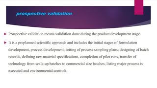 prospective validation
 Prospective validation means validation done during the product development stage.
 It is a preplanned scientific approach and includes the initial stages of formulation
development, process development, setting of process sampling plans, designing of batch
records, defining raw material specifications, completion of pilot runs, transfer of
technology from scale-up batches to commercial size batches, listing major process is
executed and environmental controls.
 