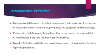 Retrospective Validation
 Retrospective validation involves the examination of past experience of production
on the assumption that composition, procedures, and equipment remain unchanged
 Retrospective Validation may be used for older products which were not validated
by the fabricator at the time that they were first marketed.
 Recorded difficulties and failures in production are analyzed to determine the limits
of process parameters.
 