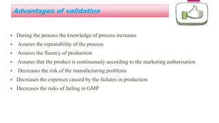 Advantages of validation
 During the process the knowledge of process increases
 Assures the repeatability of the process
 Assures the fluency of production
 Assures that the product is continuously according to the marketing authorisation
 Decreases the risk of the manufacturing problems
 Decreases the expenses caused by the failures in production
 Decreases the risks of failing in GMP
 