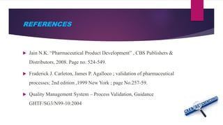 REFERENCES
 Jain N.K. “Pharmaceutical Product Development” , CBS Publishers &
Distributors, 2008. Page no. 524-549.
 Fraderick J. Carleton, James P. Agalloco ; validation of pharmaceutical
processes; 2nd edition ,1999 New York ; page No.257-59.
 Quality Management System – Process Validation, Guidance
GHTF/SG3/N99-10:2004
 
