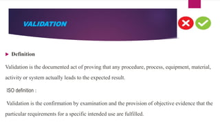 VALIDATION
 Definition
Validation is the documented act of proving that any procedure, process, equipment, material,
activity or system actually leads to the expected result.
ISO definition :
Validation is the confirmation by examination and the provision of objective evidence that the
particular requirements for a specific intended use are fulfilled.
 