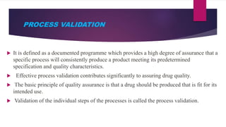PROCESS VALIDATION
 It is defined as a documented programme which provides a high degree of assurance that a
specific process will consistently produce a product meeting its predetermined
specification and quality characteristics.
 Effective process validation contributes significantly to assuring drug quality.
 The basic principle of quality assurance is that a drug should be produced that is fit for its
intended use.
 Validation of the individual steps of the processes is called the process validation.
 