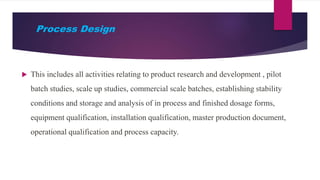 Process Design
 This includes all activities relating to product research and development , pilot
batch studies, scale up studies, commercial scale batches, establishing stability
conditions and storage and analysis of in process and finished dosage forms,
equipment qualification, installation qualification, master production document,
operational qualification and process capacity.
 