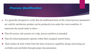 Process Qualification
 It is generally designed to verify that all established limits of the critical process parameters
are valid & satisfactory product can be produced even under the worst condition. It
represents the actual study to show:-
 That all system, sub-systems of a mfg. process perform as intended.
 That all critical parameters operate within their assigned control limits.
 Such studies & trials which form the basis of process capability design and testing are
verifiable and certifiable through proper documentation.
 