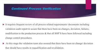 Continued Process Verification
 It requires frequent review of all process related requirements/ documents including
validation audit report to assure that there have been no changes, deviation, failures,
modification to the production process & that all SOP’S have been followed including
change control procedures.
 At this stage the validation team also assured that there have been no change/ deviation
that should have results in requalification and revalidation.
 