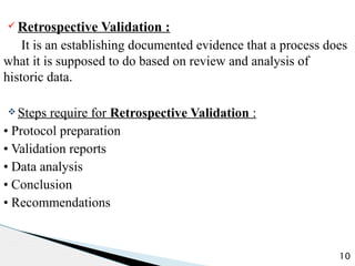ü Retrospective Validation :
It is an establishing documented evidence that a process does
what it is supposed to do based on review and analysis of
historic data.
v Steps require for Retrospective Validation :
• Protocol preparation
• Validation reports
• Data analysis
• Conclusion
• Recommendations
10
 