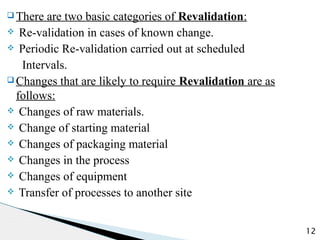 q There are two basic categories of Revalidation:
v Re-validation in cases of known change.
v Periodic Re-validation carried out at scheduled
Intervals.
q Changes that are likely to require Revalidation are as
follows:
v Changes of raw materials.
v Change of starting material
v Changes of packaging material
v Changes in the process
v Changes of equipment
v Transfer of processes to another site
12
 