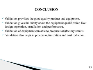 CONCLUSION
ü Validation provides the good quality product and equipment.
ü Validation gives the surety about the equipment qualification like:
design, operation, installation and performance.
ü Validation of equipment can able to produce satisfactory results.
ü Validation also helps in process optimization and cost reduction.
13
 