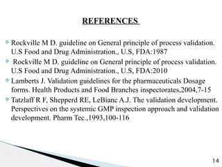 REFERENCES
v Rockville M D. guideline on General principle of process validation.
U.S Food and Drug Administration., U.S, FDA:1987
v Rockville M D. guideline on General principle of process validation.
U.S Food and Drug Administration., U.S, FDA:2010
v Lamberts J. Validation guidelines for the pharmaceuticals Dosage
forms. Health Products and Food Branches inspectorates,2004,7-15
v Tatzlaff R F, Shepperd RE, LeBianc A.J. The validation development.
Perspectives on the systemic GMP inspection approach and validation
development. Pharm Tec.,1993,100-116
14
 
