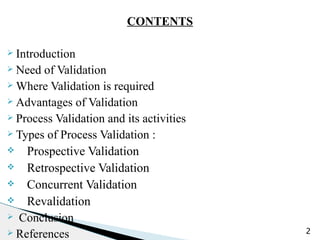 CONTENTS
Ø Introduction
Ø Need of Validation
Ø Where Validation is required
Ø Advantages of Validation
Ø Process Validation and its activities
Ø Types of Process Validation :
v Prospective Validation
v Retrospective Validation
v Concurrent Validation
v Revalidation
Ø Conclusion
Ø References 2
 