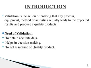 ü Validation is the action of proving that any process,
equipment, method or activities actually leads to the expected
results and produce a quality products.
q Need of Validation:
v To obtain accurate data.
v Helps in decision making.
v To get assurance of Quality product.
3
INTRODUCTION
 