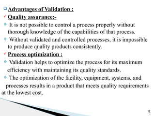 q Advantages of Validation :
ü Quality assurance:-
v It is not possible to control a process properly without
thorough knowledge of the capabilities of that process.
v Without validated and controlled processes, it is impossible
to produce quality products consistently.
ü Process optimization :
v Validation helps to optimize the process for its maximum
efficiency with maintaining its quality standards.
v The optimization of the facility, equipment, systems, and
processes results in a product that meets quality requirements
at the lowest cost.
5
 