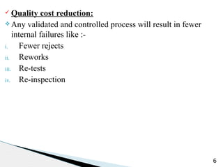 ü Quality cost reduction:
v Any validated and controlled process will result in fewer
internal failures like :-
i. Fewer rejects
ii. Reworks
iii. Re-tests
iv. Re-inspection
6
 