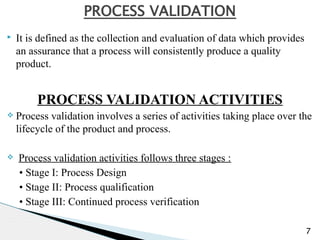 ▸ It is defined as the collection and evaluation of data which provides
an assurance that a process will consistently produce a quality
product.
PROCESS VALIDATION ACTIVITIES
v Process validation involves a series of activities taking place over the
lifecycle of the product and process.
v Process validation activities follows three stages :
• Stage I: Process Design
• Stage II: Process qualification
• Stage III: Continued process verification
7
PROCESS VALIDATION
 