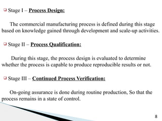 q Stage I – Process Design:
The commercial manufacturing process is defined during this stage
based on knowledge gained through development and scale-up activities.
q Stage II – Process Qualification:
During this stage, the process design is evaluated to determine
whether the process is capable to produce reproducible results or not.
q Stage III – Continued Process Verification:
On-going assurance is done during routine production, So that the
process remains in a state of control.
8
 