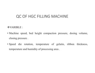 ™VARIBLE :
• Machine speed, bed height compaction pressure, dosing volume,
closing pressure .
• Speed die rotation, temperature of gelatin, ribbon thickness,
temperature and humidity of processing area .
QC OF HGC FILLING MACHINE
 