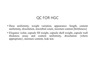 • Dose uniformity, weight variation, appearance /length, content
uniformity, dissolution, microbial count, moisture content [brittleness]
• Elegance /color, capsule fill weight, capsule shell weight, capsule wall
thickness assay and content uniformity, dissolution {where
appropriate}, moisture content, leak test.
QC FOR HGC
 