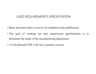 • Basic document that is root for all validation and qualification.
• The goal of working out user requirement specifications is to
document the needs of the manufacturing department.
• A well planned URS is the key to project success.
USED REQUIREMENTS SPECIFICATION
 