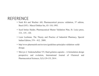 • Nash RA and Wachter AH, Pharmaceutical process validation, 3rd edition,
Basel (NY) : Marcel Dekker Inc, 83- 110, 1993.
• Syed Imtiaz Haider, Pharmaceutical Master Validation Plan, St. Luice press,
114 , 119 , 120.
• Leon Lachman, The Theory and Practice of Industrial Pharmacy, Special
Indian Edition, 374 – 412, 2009.
• http//www.pharmainfo.net/reviews/guidelines-principles-validation–soild-
dosage.
• Mervyn J, Venketachallam VV, Hard gelation capsules - A formulation design
perspective and evolution, International Journal of Chemical and
Pharmaceutical Sciences, 5(3):129-135, 2014 .
REFERENCE
 