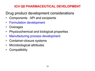 ICH Q8 PHARMACEUTICAL DEVELOPMENT

Drug product development considerations
•    Components: API and excipients
•    Formulation development
•    Overages
•    Physicochemical and biological properties
•    Manufacturing process development
•    Container-closure systems
•    Microbiological attributes
•    Compatibility




                              10
 