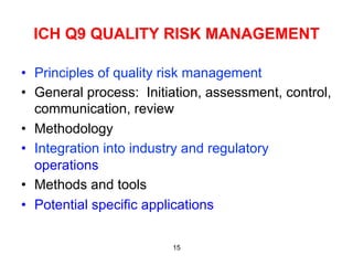 ICH Q9 QUALITY RISK MANAGEMENT

•  Principles of quality risk management
•  General process: Initiation, assessment, control,
   communication, review
•  Methodology
•  Integration into industry and regulatory
   operations
•  Methods and tools
•  Potential specific applications

                         15
 