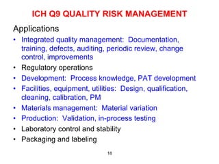 ICH Q9 QUALITY RISK MANAGEMENT
Applications
•  Integrated quality management: Documentation,
   training, defects, auditing, periodic review, change
   control, improvements
•  Regulatory operations
•  Development: Process knowledge, PAT development
•  Facilities, equipment, utilities: Design, qualification,
   cleaning, calibration, PM
•  Materials management: Material variation
•  Production: Validation, in-process testing
•  Laboratory control and stability
•  Packaging and labeling
                              18
 