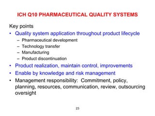 ICH Q10 PHARMACEUTICAL QUALITY SYSTEMS

Key points
•  Quality system application throughout product lifecycle
   –    Pharmaceutical development
   –    Technology transfer
   –    Manufacturing
   –    Product discontinuation
•  Product realization, maintain control, improvements
•  Enable by knowledge and risk management
•  Management responsibility: Commitment, policy,
   planning, resources, communication, review, outsourcing
   oversight

                                 23
 