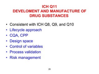 ICH Q11
      DEVELOMENT AND MANUFACTURE OF
            DRUG SUBSTANCES

•    Consistent with ICH Q8, Q9, and Q10
•    Lifecycle approach
•    CQA, CPP
•    Design space
•    Control of variables
•    Process validation
•    Risk management

                          26
 