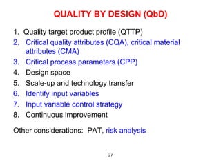 QUALITY BY DESIGN (QbD)

1. Quality target product profile (QTTP)
2.  Critical quality attributes (CQA), critical material
    attributes (CMA)
3.  Critical process parameters (CPP)
4.  Design space
5.  Scale-up and technology transfer
6.  Identify input variables
7.  Input variable control strategy
8.  Continuous improvement

Other considerations: PAT, risk analysis


                               27
 