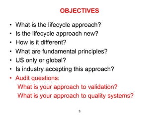 OBJECTIVES

•    What is the lifecycle approach?
•    Is the lifecycle approach new?
•    How is it different?
•    What are fundamental principles?
•    US only or global?
•    Is industry accepting this approach?
•    Audit questions:
      What is your approach to validation?
      What is your approach to quality systems?

                           3
 
