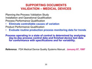 SUPPORTING DOCUMENTS
             VALIDATION – MEDICAL DEVICES
Planning the Process Validation Study
Installation and Operational Qualification
Process Performance Qualification
•  Eliminate controllable causes of variation
Product Performance Qualification
•  Evaluate routine production process monitoring data for trends

Process operating in a state of control is determined by analyzing
  day-to-day process control data and finished device test data
  for conformance with specifications and for variability.


Reference: FDA Medical Device Quality Systems Manual. January 07, 1997




                                  30
 