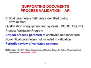 SUPPORTING DOCUMENTS
               PROCESS VALIDATION – API

Critical parameters / attributes identified during
  development
Qualification of equipment and systems: DQ, IQ, OQ, PQ.
Process Validation Program
Critical process parameters controlled and monitored
Non-critical parameters not included in validation
Periodic review of validated systems

Reference: ICH Q7. Good Manufacturing Practice Guide for Active Pharmaceutical
   Ingredients. November, 2000.




                                        31
 