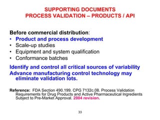 SUPPORTING DOCUMENTS
        PROCESS VALIDATION – PRODUCTS / API


Before commercial distribution:
•  Product and process development
•  Scale-up studies
•  Equipment and system qualification
•  Conformance batches
Identify and control all critical sources of variability
Advance manufacturing control technology may
  eliminate validation lots.

Reference: FDA Section 490.199. CPG 7132c.08. Process Validation
   Requirements for Drug Products and Active Pharmaceutical Ingredients
   Subject to Pre-Market Approval. 2004 revision.


                                    33
 