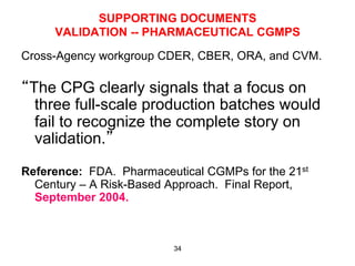 SUPPORTING DOCUMENTS
     VALIDATION -- PHARMACEUTICAL CGMPS

Cross-Agency workgroup CDER, CBER, ORA, and CVM.

“The CPG clearly signals that a focus on
  three full-scale production batches would
  fail to recognize the complete story on
  validation.”

Reference: FDA. Pharmaceutical CGMPs for the 21st
  Century – A Risk-Based Approach. Final Report,
  September 2004.



                          34
 