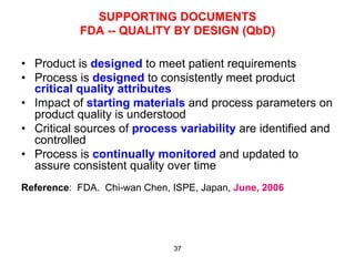 SUPPORTING DOCUMENTS
           FDA -- QUALITY BY DESIGN (QbD)

•  Product is designed to meet patient requirements
•  Process is designed to consistently meet product
   critical quality attributes
•  Impact of starting materials and process parameters on
   product quality is understood
•  Critical sources of process variability are identified and
   controlled
•  Process is continually monitored and updated to
   assure consistent quality over time
Reference: FDA. Chi-wan Chen, ISPE, Japan, June, 2006




                              37
 