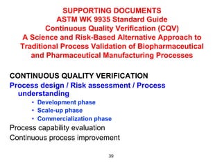 SUPPORTING DOCUMENTS
            ASTM WK 9935 Standard Guide
          Continuous Quality Verification (CQV)
  A Science and Risk-Based Alternative Approach to
  Traditional Process Validation of Biopharmaceutical
     and Pharmaceutical Manufacturing Processes

CONTINUOUS QUALITY VERIFICATION
Process design / Risk assessment / Process
  understanding
      •  Development phase
      •  Scale-up phase
      •  Commercialization phase
Process capability evaluation
Continuous process improvement

                               39
 