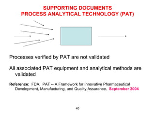 SUPPORTING DOCUMENTS
      PROCESS ANALYTICAL TECHNOLOGY (PAT)




Processes verified by PAT are not validated

All associated PAT equipment and analytical methods are
   validated
Reference: FDA. PAT -- A Framework for Innovative Pharmaceutical
   Development, Manufacturing, and Quality Assurance. September 2004



                                  40
 