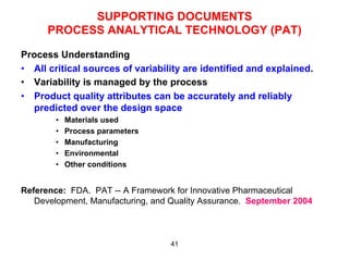 SUPPORTING DOCUMENTS
      PROCESS ANALYTICAL TECHNOLOGY (PAT)

Process Understanding
•  All critical sources of variability are identified and explained.
•  Variability is managed by the process
•  Product quality attributes can be accurately and reliably
   predicted over the design space
        •    Materials used
        •    Process parameters
        •    Manufacturing
        •    Environmental
        •    Other conditions


Reference: FDA. PAT -- A Framework for Innovative Pharmaceutical
   Development, Manufacturing, and Quality Assurance. September 2004



                                  41
 