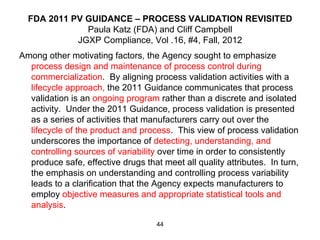 FDA 2011 PV GUIDANCE – PROCESS VALIDATION REVISITED
              Paula Katz (FDA) and Cliff Campbell
            JGXP Compliance, Vol .16, #4, Fall, 2012
Among other motivating factors, the Agency sought to emphasize
  process design and maintenance of process control during
  commercialization. By aligning process validation activities with a
  lifecycle approach, the 2011 Guidance communicates that process
  validation is an ongoing program rather than a discrete and isolated
  activity. Under the 2011 Guidance, process validation is presented
  as a series of activities that manufacturers carry out over the
  lifecycle of the product and process. This view of process validation
  underscores the importance of detecting, understanding, and
  controlling sources of variability over time in order to consistently
  produce safe, effective drugs that meet all quality attributes. In turn,
  the emphasis on understanding and controlling process variability
  leads to a clarification that the Agency expects manufacturers to
  employ objective measures and appropriate statistical tools and
  analysis.

                                    44
 
