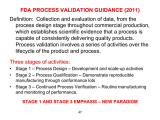 FDA PROCESS VALIDATION GUIDANCE (2011)
Definition: Collection and evaluation of data, from the
  process design stage throughout commercial production,
  which establishes scientific evidence that a process is
  capable of consistently delivering quality products.
  Process validation involves a series of activities over the
  lifecycle of the product and process.

Three stages of activities:
•  Stage 1 – Process Design – Development and scale-up activities
•  Stage 2 – Process Qualification – Demonstrate reproducible
   manufacturing through conformance lots
•  Stage 3 – Continued Process Verification – Routine manufacturing
   and monitoring of performance.

      STAGE 1 AND STAGE 3 EMPHASIS – NEW PARADIGM

                                 47
 