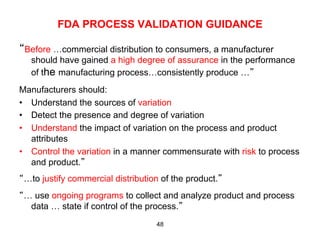 FDA PROCESS VALIDATION GUIDANCE

“Before …commercial distribution to consumers, a manufacturer
   should have gained a high degree of assurance in the performance
   of the manufacturing process…consistently produce …”
Manufacturers should:
•  Understand the sources of variation
•  Detect the presence and degree of variation
•  Understand the impact of variation on the process and product
   attributes
•  Control the variation in a manner commensurate with risk to process
   and product.”
“…to justify commercial distribution of the product.”
“… use ongoing programs to collect and analyze product and process
  data … state if control of the process.”
                                   48
 