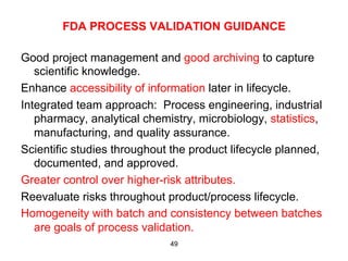 FDA PROCESS VALIDATION GUIDANCE

Good project management and good archiving to capture
   scientific knowledge.
Enhance accessibility of information later in lifecycle.
Integrated team approach: Process engineering, industrial
   pharmacy, analytical chemistry, microbiology, statistics,
   manufacturing, and quality assurance.
Scientific studies throughout the product lifecycle planned,
   documented, and approved.
Greater control over higher-risk attributes.
Reevaluate risks throughout product/process lifecycle.
Homogeneity with batch and consistency between batches
   are goals of process validation.
                             49
 