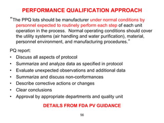PERFORMANCE QUALIFICATION APPROACH
“The PPQ lots should be manufacturer under normal conditions by
  personnel expected to routinely perform each step of each unit
  operation in the process. Normal operating conditions should cover
  the utility systems (air handling and water purification), material,
  personnel environment, and manufacturing procedures.”
PQ report:
•  Discuss all aspects of protocol
•  Summarize and analyze data as specified in protocol
•  Evaluate unexpected observations and additional data
•  Summarize and discuss non-conformances
•  Describe corrective actions or changes
•  Clear conclusions
•  Approval by appropriate departments and quality unit

               DETAILS FROM FDA PV GUIDANCE
                                  56
 
