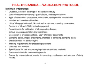 HEALTH CANADA -- VALIDATION PROTOCOL
Minimum information
•    Objective, scope of coverage of the validation study
•    Validation team membership, qualifications, and responsibilities
•    Type of validation – prospective, concurrent, retrospective, re-validation
•    Number and selection of batches
•    List of all equipment used. Normal and worst-case operating parameters
•    Outcome of IQ and OQ for critical equipment
•    Requirements for calibration of all measuring devices
•    Critical process parameters and tolerances
•    Description of processing steps. Copy of master documents
•    Sampling points, stages of sampling, methods of sampling, sampling plans
•    Statistical tools for data analysis
•    Training requirements for processing operators
•    Validated test methods
•    Specification for raw and packaging materials and test methods
•    Forms and charts for documenting results
•    Format for presentation of results, documenting conclusions, and approval of study
     results

                                            57
 
