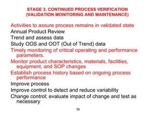 STAGE 3, CONTINUED PROCESS VERIFICATION
      (VALIDATION MONITORING AND MAINTENANCE)

Activities to assure process remains in validated state
Annual Product Review
Trend and assess data
Study OOS and OOT (Out of Trend) data
Timely monitoring of critical operating and performance
  parameters.
Monitor product characteristics, materials, facilities,
  equipment, and SOP changes
Establish process history based on ongoing process
  performance
Improve process
Improve control to detect and reduce variability
Change control; evaluate impact of change and test as
  necessary
                            58
 