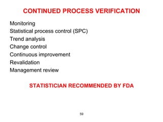 CONTINUED PROCESS VERIFICATION
Monitoring
Statistical process control (SPC)
Trend analysis
Change control
Continuous improvement
Revalidation
Management review

        STATISTICIAN RECOMMENDED BY FDA




                             59
 