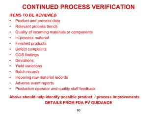 CONTINUED PROCESS VERIFICATION
ITEMS TO BE REVIEWED
•  Product and process data
•  Relevant process trends
•  Quality of incoming materials or components
•  In-process material
•  Finished products
•  Defect complaints
•  OOS findings
•  Deviations
•  Yield variations
•  Batch records
•  Incoming raw material records
•  Adverse event reports
•  Production operator and quality staff feedback

Above should help identify possible product / process improvements
                 DETAILS FROM FDA PV GUIDANCE
                                      60
 